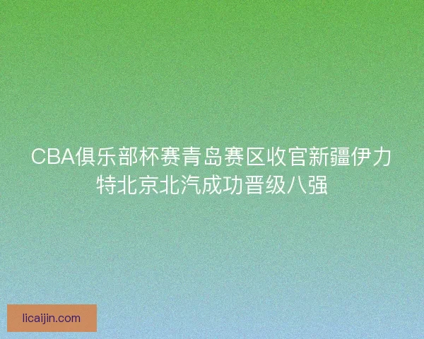 CBA俱乐部杯赛青岛赛区收官新疆伊力特北京北汽成功晋级八强