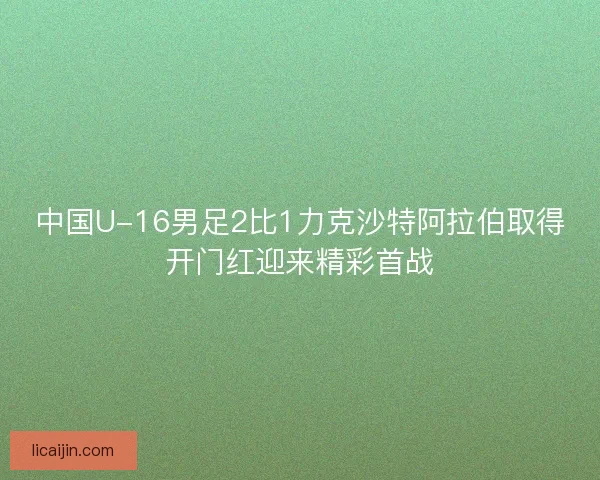 中国U-16男足2比1力克沙特阿拉伯取得开门红迎来精彩首战